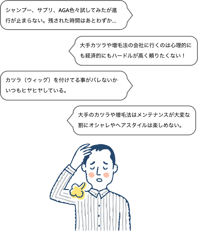シャンプー、サプリ、AGA色々試してみたが進行が止まらない。残された時間はあとわずか…
            大手カツラや増毛法の会社に行くのは心理的にも経済的にもハードルが高く頼りたくない!
            カツラ(ウィッグ)を付けてる事がバレないかいつもヒヤヒヤしている。
            大手のカツラや増毛法はメンテナンスが大変な割にオシャレやヘアスタイルは楽しめない。